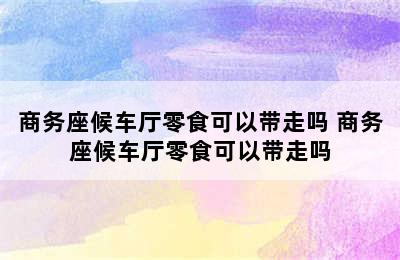 商务座候车厅零食可以带走吗 商务座候车厅零食可以带走吗